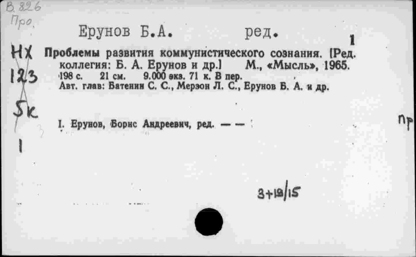 ﻿ь. 826
Про
Ерунов Б.А.	ред.	1
НХ Проблемы развития коммунистического сознания. [Ред. коллегия: Б. А. Ерунов и др.1 М., «Мысль:», 1965.
I ХЗ 198 с- 21 см- 9 000 виз. 71 к- ® пеР-
Авт. глав: Батенин С. С., Мерэон Л. С., Ерунов Б. А. и др.
д
I. Ерунов, Борис Андреевич, ред.-
